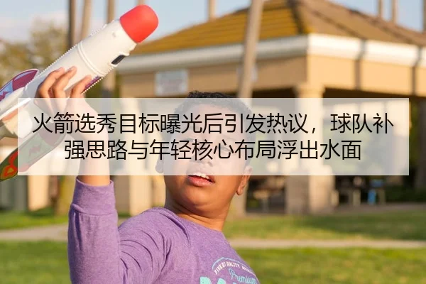火箭选秀目标曝光后引发热议，球队补强思路与年轻核心布局浮出水面